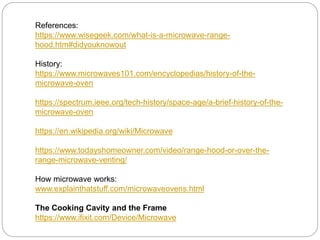 References:
https://www.wisegeek.com/what-is-a-microwave-range-
hood.htm#didyouknowout
History:
https://www.microwaves101.com/encyclopedias/history-of-the-
microwave-oven
https://spectrum.ieee.org/tech-history/space-age/a-brief-history-of-the-
microwave-oven
https://en.wikipedia.org/wiki/Microwave
https://www.todayshomeowner.com/video/range-hood-or-over-the-
range-microwave-venting/
How microwave works:
www.explainthatstuff.com/microwaveovens.html
The Cooking Cavity and the Frame
https://www.ifixit.com/Device/Microwave
 