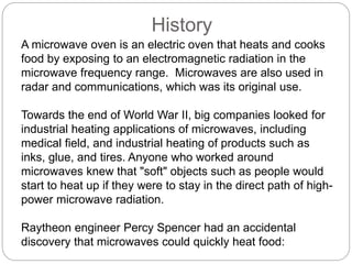 History
A microwave oven is an electric oven that heats and cooks
food by exposing to an electromagnetic radiation in the
microwave frequency range. Microwaves are also used in
radar and communications, which was its original use.
Towards the end of World War II, big companies looked for
industrial heating applications of microwaves, including
medical field, and industrial heating of products such as
inks, glue, and tires. Anyone who worked around
microwaves knew that "soft" objects such as people would
start to heat up if they were to stay in the direct path of high-
power microwave radiation.
Raytheon engineer Percy Spencer had an accidental
discovery that microwaves could quickly heat food:
 