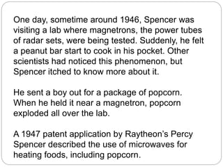 One day, sometime around 1946, Spencer was
visiting a lab where magnetrons, the power tubes
of radar sets, were being tested. Suddenly, he felt
a peanut bar start to cook in his pocket. Other
scientists had noticed this phenomenon, but
Spencer itched to know more about it.
He sent a boy out for a package of popcorn.
When he held it near a magnetron, popcorn
exploded all over the lab.
A 1947 patent application by Raytheon’s Percy
Spencer described the use of microwaves for
heating foods, including popcorn.
 