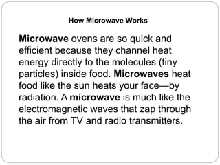 Microwave ovens are so quick and
efficient because they channel heat
energy directly to the molecules (tiny
particles) inside food. Microwaves heat
food like the sun heats your face—by
radiation. A microwave is much like the
electromagnetic waves that zap through
the air from TV and radio transmitters.
How Microwave Works
 