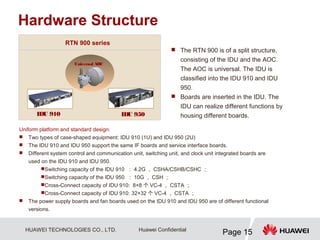 HUAWEI TECHNOLOGIES CO., LTD.
Page 15
Huawei Confidential
Uniform platform and standard design:
 Two types of case-shaped equipment: IDU 910 (1U) and IDU 950 (2U)
 The IDU 910 and IDU 950 support the same IF boards and service interface boards.
 Different system control and communication unit, switching unit, and clock unit integrated boards are
used on the IDU 910 and IDU 950.
Switching capacity of the IDU 910 ： 4.2G ， CSHA/CSHB/CSHC ；
Switching capacity of the IDU 950 ： 10G ， CSH ；
Cross-Connect capacity of IDU 910: 8×8 个 VC-4 ， CSTA ；
Cross-Connect capacity of IDU 910: 32×32 个 VC-4 ， CSTA ；
 The power supply boards and fan boards used on the IDU 910 and IDU 950 are of different functional
versions.
IDU 950
IDU 910
Universal AOC
Hardware Structure
RTN 900 series
 The RTN 900 is of a split structure,
consisting of the IDU and the AOC.
The AOC is universal. The IDU is
classified into the IDU 910 and IDU
950.
 Boards are inserted in the IDU. The
IDU can realize different functions by
housing different boards.
 
