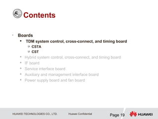 HUAWEI TECHNOLOGIES CO., LTD.
Page 19
Huawei Confidential
• Boards
 TDM system control, cross-connect, and timing board
 CSTA
 CST
 Hybrid system control, cross-connect, and timing board
 IF board
 Service interface board
 Auxiliary and management interface board
 Power supply board and fan board
Contents
 