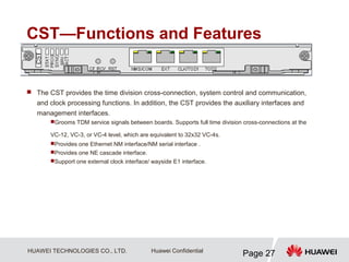 HUAWEI TECHNOLOGIES CO., LTD.
Page 27
Huawei Confidential
CST—Functions and Features
 The CST provides the time division cross-connection, system control and communication,
and clock processing functions. In addition, the CST provides the auxiliary interfaces and
management interfaces.
Grooms TDM service signals between boards. Supports full time division cross-connections at the
VC-12, VC-3, or VC-4 level, which are equivalent to 32x32 VC-4s.
Provides one Ethernet NM interface/NM serial interface .
Provides one NE cascade interface.
Support one external clock interface/ wayside E1 interface.
 
