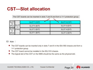 HUAWEI TECHNOLOGIES CO., LTD.
Page 29
Huawei Confidential
CST—Slot allocation
 The CST boards can be inserted only in slots 7 and 8 in the IDU 950 chassis and form a
1+1 protection group.
 The CST board cannot be installed in the IDU 910 chassis.
 The logical slot of the CST on the NMS should be the same as the physical slot.
The CST boards can be inserted in slots 7 and 8 and form a 1+1 protection group.
Note ：
 