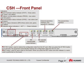 HUAWEI TECHNOLOGIES CO., LTD.
Page 47
Huawei Confidential
CSH —Front Panel
The second time
interface
External clock/time
interface /The
wayside E1 interface
NM
interface/NM
serial interface
CF RCV button: used to restore the configuration data from the CF card. After you press the CF RCV button
for 5 seconds, the equipment automatically restores the configuration data from the CF card.
RST button: used for warm reset on the board. When you press the RST button and then release it, a warm
reset is performed on the board.
Indicators:
Board hardware status indicator (STAT) – three colors
(red, green, and yellow)
Program running status indicator (PROG) – two colors
(red and green)
Synchronization status indicator (SYNC) – two colors (red
and green)
Service status indicators (SRV)-three colors (red, green,
and yellow)
Protection status indicators （ ACT ）－ Green indicator
NE cascade
interface
 