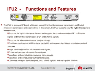 HUAWEI TECHNOLOGIES CO., LTD.
Page 54
Huawei Confidential
IFU2 － Functions and Features
 The IFU2 is a general IF board, which can support the Hybrid microwave transmission and Packet
microwave transmission at the same time. In this version, the IFU2 supports only the Hybrid microwave
transmission.
Supports the Hybrid microwave frames, and supports the pure transmission of E1 or Ethernet
signals and the hybrid transmission of E1 and Ethernet signals.
Supports the adaptive modulation (AM) technology.
Provides a maximum of 56 MHz signal bandwidth and supports the highest modulation mode of
256QAM.
Maps service signals into microwave frame signals.
Codes and decodes microwave frame signals.
Modulates and demodulates microwave frame signals.
Modulates and demodulates ODU control signals.
Combines and splits service signals, ODU control signals, and -48 V power supplies.
 