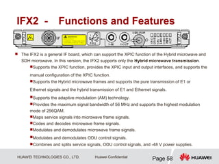HUAWEI TECHNOLOGIES CO., LTD.
Page 58
Huawei Confidential
IFX2 － Functions and Features
 The IFX2 is a general IF board, which can support the XPIC function of the Hybrid microwave and
SDH microwave. In this version, the IFX2 supports only the Hybrid microwave transmission.
Supports the XPIC function, provides the XPIC input and output interfaces, and supports the
manual configuration of the XPIC function.
Supports the Hybrid microwave frames and supports the pure transmission of E1 or
Ethernet signals and the hybrid transmission of E1 and Ethernet signals.
Supports the adaptive modulation (AM) technology.
Provides the maximum signal bandwidth of 56 MHz and supports the highest modulation
mode of 256QAM.
Maps service signals into microwave frame signals.
Codes and decodes microwave frame signals.
Modulates and demodulates microwave frame signals.
Modulates and demodulates ODU control signals.
Combines and splits service signals, ODU control signals, and -48 V power supplies.
 