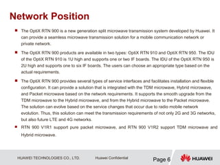 HUAWEI TECHNOLOGIES CO., LTD.
Page 6
Huawei Confidential
Network Position
 The OptiX RTN 900 is a new generation split microwave transmission system developed by Huawei. It
can provide a seamless microwave transmission solution for a mobile communication network or
private network.
 The OptiX RTN 900 products are available in two types: OptiX RTN 910 and OptiX RTN 950. The IDU
of the OptiX RTN 910 is 1U high and supports one or two IF boards. The IDU of the OptiX RTN 950 is
2U high and supports one to six IF boards. The users can choose an appropriate type based on the
actual requirements.
 The OptiX RTN 900 provides several types of service interfaces and facilitates installation and flexible
configuration. It can provide a solution that is integrated with the TDM microwave, Hybrid microwave,
and Packet microwave based on the network requirements. It supports the smooth upgrade from the
TDM microwave to the Hybrid microwave, and from the Hybrid microwave to the Packet microwave.
The solution can evolve based on the service changes that occur due to radio mobile network
evolution. Thus, this solution can meet the transmission requirements of not only 2G and 3G networks,
but also future LTE and 4G networks.
 RTN 900 V1R1 support pure packet microwave, and RTN 900 V1R2 support TDM microwave and
Hybrid microwave.
 
