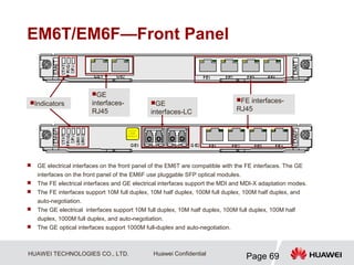 HUAWEI TECHNOLOGIES CO., LTD.
Page 69
Huawei Confidential
EM6T/EM6F—Front Panel
 GE electrical interfaces on the front panel of the EM6T are compatible with the FE interfaces. The GE
interfaces on the front panel of the EM6F use pluggable SFP optical modules.
 The FE electrical interfaces and GE electrical interfaces support the MDI and MDI-X adaptation modes.
 The FE interfaces support 10M full duplex, 10M half duplex, 100M full duplex, 100M half duplex, and
auto-negotiation.
 The GE electrical interfaces support 10M full duplex, 10M half duplex, 100M full duplex, 100M half
duplex, 1000M full duplex, and auto-negotiation.
 The GE optical interfaces support 1000M full-duplex and auto-negotiation.
Indicators
GE
interfaces-
RJ45
GE
interfaces-LC
FE interfaces-
RJ45
 