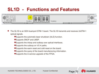 HUAWEI TECHNOLOGIES CO., LTD.
Page 70
Huawei Confidential
SL1D － Functions and Features
 The SL1D is an SDH dual-port STM-1 board. The SL1D transmits and receives 2xSTM-1
optical signals.
Supports the automatic laser shutdown (ALS) function.
Supports SNCP and LMSP.
Supports the inloop and outloop over optical interfaces.
Supports the outloop on VC-4 paths.
Supports the warm reset and cold reset on the board.
Supports the query of the board manufacturing information.
Supports the in-service upgrade of the FPGA.
 