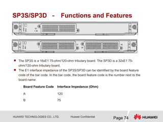 HUAWEI TECHNOLOGIES CO., LTD.
Page 74
Huawei Confidential
SP3S/SP3D － Functions and Features
 The SP3S is a 16xE1 75-ohm/120-ohm tributary board. The SP3D is a 32xE1 75-
ohm/120-ohm tributary board.
 The E1 interface impedance of the SP3S/SP3D can be identified by the board feature
code of the bar code. In the bar code, the board feature code is the number next to the
board name.
Board Feature Code Interface Impedance (Ohm)
A 120
B 75
 