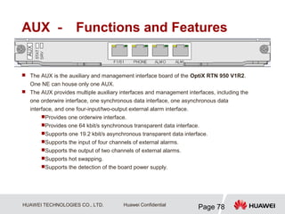 HUAWEI TECHNOLOGIES CO., LTD.
Page 78
Huawei Confidential
AUX － Functions and Features
 The AUX is the auxiliary and management interface board of the OptiX RTN 950 V1R2.
One NE can house only one AUX.
 The AUX provides multiple auxiliary interfaces and management interfaces, including the
one orderwire interface, one synchronous data interface, one asynchronous data
interface, and one four-input/two-output external alarm interface.
Provides one orderwire interface.
Provides one 64 kbit/s synchronous transparent data interface.
Supports one 19.2 kbit/s asynchronous transparent data interface.
Supports the input of four channels of external alarms.
Supports the output of two channels of external alarms.
Supports hot swapping.
Supports the detection of the board power supply.
 