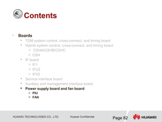 HUAWEI TECHNOLOGIES CO., LTD.
Page 82
Huawei Confidential
• Boards
 TDM system control, cross-connect, and timing board
 Hybrid system control, cross-connect, and timing board
 CSHA/CSHB/CSHC
 CSH
 IF board
 IF1
 IFU2
 IFX2
 Service interface board
 Auxiliary and management interface board
 Power supply board and fan board
 PIU
 FAN
Contents
 