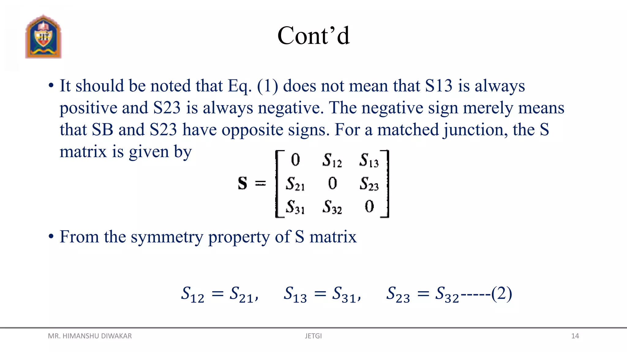 Cont’d
• It should be noted that Eq. (1) does not mean that S13 is always
positive and S23 is always negative. The negative sign merely means
that SB and S23 have opposite signs. For a matched junction, the S
matrix is given by
• From the symmetry property of S matrix
𝑆12 = 𝑆21, 𝑆13 = 𝑆31, 𝑆23 = 𝑆32-----(2)
MR. HIMANSHU DIWAKAR JETGI 14
 