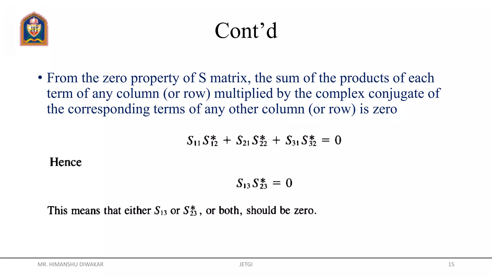 Cont’d
• From the zero property of S matrix, the sum of the products of each
term of any column (or row) multiplied by the complex conjugate of
the corresponding terms of any other column (or row) is zero
MR. HIMANSHU DIWAKAR JETGI 15
 