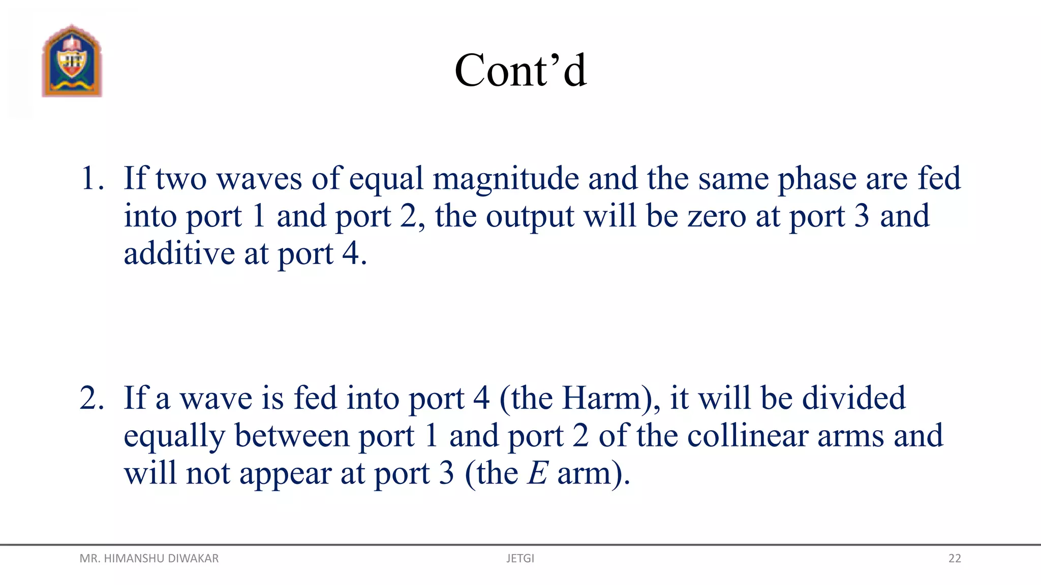 Cont’d
1. If two waves of equal magnitude and the same phase are fed
into port 1 and port 2, the output will be zero at port 3 and
additive at port 4.
2. If a wave is fed into port 4 (the Harm), it will be divided
equally between port 1 and port 2 of the collinear arms and
will not appear at port 3 (the E arm).
MR. HIMANSHU DIWAKAR JETGI 22
 