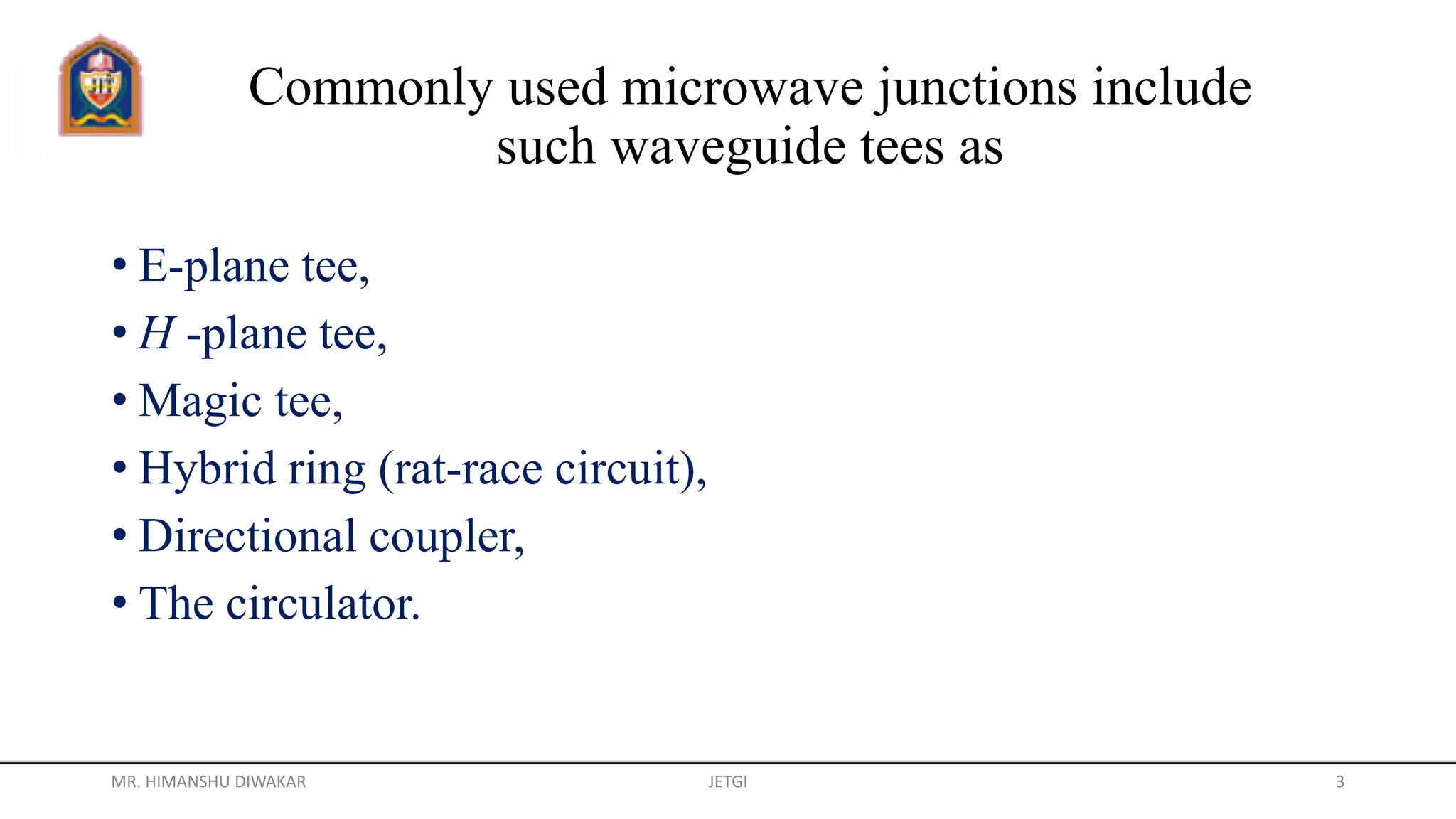 Commonly used microwave junctions include
such waveguide tees as
• E-plane tee,
• H -plane tee,
• Magic tee,
• Hybrid ring (rat-race circuit),
• Directional coupler,
• The circulator.
MR. HIMANSHU DIWAKAR JETGI 3
 