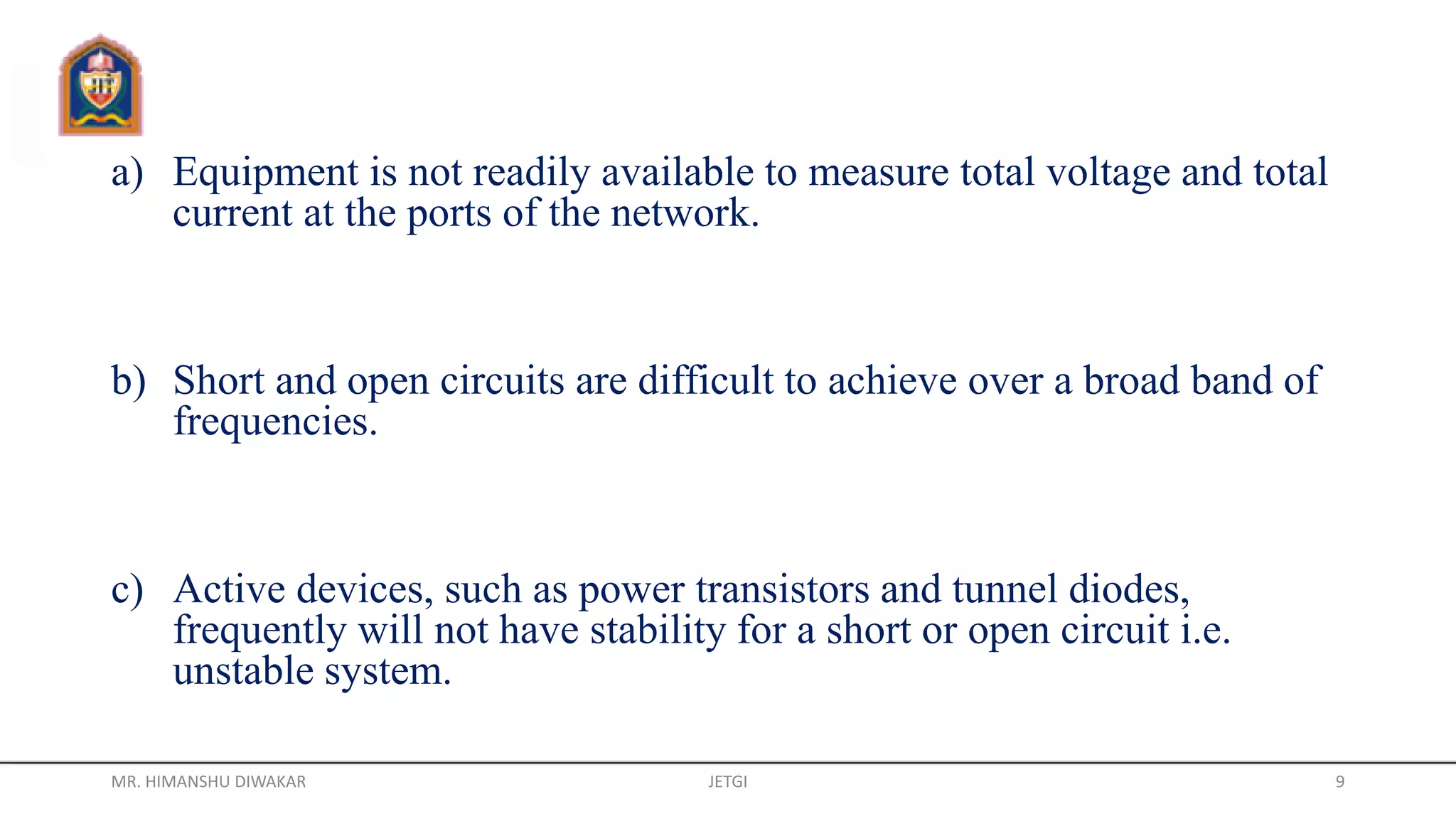 a) Equipment is not readily available to measure total voltage and total
current at the ports of the network.
b) Short and open circuits are difficult to achieve over a broad band of
frequencies.
c) Active devices, such as power transistors and tunnel diodes,
frequently will not have stability for a short or open circuit i.e.
unstable system.
MR. HIMANSHU DIWAKAR JETGI 9
 