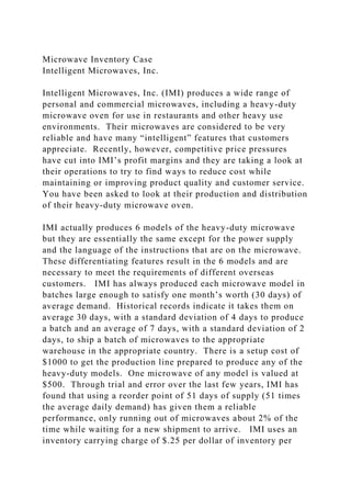 Microwave Inventory Case
Intelligent Microwaves, Inc.
Intelligent Microwaves, Inc. (IMI) produces a wide range of
personal and commercial microwaves, including a heavy-duty
microwave oven for use in restaurants and other heavy use
environments. Their microwaves are considered to be very
reliable and have many “intelligent” features that customers
appreciate. Recently, however, competitive price pressures
have cut into IMI’s profit margins and they are taking a look at
their operations to try to find ways to reduce cost while
maintaining or improving product quality and customer service.
You have been asked to look at their production and distribution
of their heavy-duty microwave oven.
IMI actually produces 6 models of the heavy-duty microwave
but they are essentially the same except for the power supply
and the language of the instructions that are on the microwave.
These differentiating features result in the 6 models and are
necessary to meet the requirements of different overseas
customers. IMI has always produced each microwave model in
batches large enough to satisfy one month’s worth (30 days) of
average demand. Historical records indicate it takes them on
average 30 days, with a standard deviation of 4 days to produce
a batch and an average of 7 days, with a standard deviation of 2
days, to ship a batch of microwaves to the appropriate
warehouse in the appropriate country. There is a setup cost of
$1000 to get the production line prepared to produce any of the
heavy-duty models. One microwave of any model is valued at
$500. Through trial and error over the last few years, IMI has
found that using a reorder point of 51 days of supply (51 times
the average daily demand) has given them a reliable
performance, only running out of microwaves about 2% of the
time while waiting for a new shipment to arrive. IMI uses an
inventory carrying charge of $.25 per dollar of inventory per
 