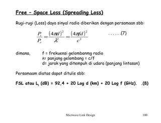 Micrwave Link Design 100
Free – Space Loss (Spreading Loss)
Rugi-rugi (Loss) daya sinyal radio diberikan dengan persamaan sbb:
. . . . . .(7)
dimana, f = frekuensi gelombanmg radio
λ= panjang gelombang = c/f
d= jarak yang ditempuh di udara (panjang lintasan)
Persamaam diatas dapat ditulis sbb:
FSL atau Lp (dB) = 92,4 + 20 Log d (km) + 20 Log f (GHz). .(8)
( ) ( )
2
2
2
2
44
c
fdd
P
P
r
t π
λ
π
==
 
