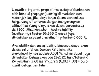 Micrwave Link Design 104
Unavailability atau propabilitas outage (disebabkan
oleh kondisi propagasi) sering di nyatakan dan
menunjuk ke, jika dinyatakan dalam persentase,
harga yang ditentukan dengan mengurangkan
afilabilitas (yang dinyatakan dalam persentase)
dari 100. Misalkan, short haul reliability
(availability) factor 99,995 % dapat juga
dinyatakan sebagai unavailability factor 0,005 %.
Availability dan unavailability biasanya dinyatakan
dalam satu tahun. Dengan kata lain, jika
unavailability nya adalah 0,001 %, hal ini dapat juga
dinyatakan bahwa akan ada (365,25 hari/tahun) x
24 jam/hari x 60 menit/jam x (0,001/100) = 5,26
menit outage per tahun.
 