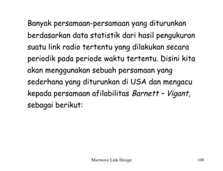 Micrwave Link Design 108
Banyak persamaan-persamaan yang diturunkan
berdasarkan data statistik dari hasil pengukuran
suatu link radio tertentu yang dilakukan secara
periodik pada periode waktu tertentu. Disini kita
akan menggunakan sebuah persamaan yang
sederhana yang diturunkan di USA dan mengacu
kepada persamaan afilabilitas Barnett – Vigant,
sebagai berikut:
 