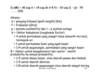 Micrwave Link Design 109
Df (dB) = 30 Log d + 10 Log (6 A B f) – 10 Log (1 – p) – 70
. . . .(10)
dimana :
d = panjang lintasan (path length) (Km)
f = frekuensi (GHz)
p = system availability dan 1 – p system outage
A = faktor kekasaran (roughness factor)
= 4 untuk permukaan yang sangat halus (smooth terrain),
termasuk air
= 1 untuk permukaan bumi yang agak kasar
= 1/4 untuk pegunungan, permukaan yang sangat kasar.
B = faktor untuk mengkonversi dari worst - month
probability ke annual probability.
= 1/2 untuk danau besar, atau daerah panas dan lembab
= 1/4 untuk daerah dataran
= 1/8 untuk daerah pegunungan atau daerah sangat kering
 