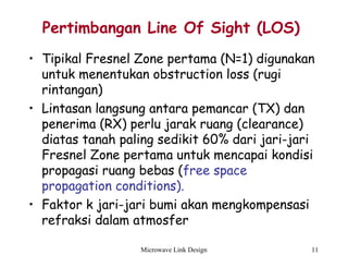 Microwave Link Design 11
Pertimbangan Line Of Sight (LOS)
• Tipikal Fresnel Zone pertama (N=1) digunakan
untuk menentukan obstruction loss (rugi
rintangan)
• Lintasan langsung antara pemancar (TX) dan
penerima (RX) perlu jarak ruang (clearance)
diatas tanah paling sedikit 60% dari jari-jari
Fresnel Zone pertama untuk mencapai kondisi
propagasi ruang bebas (free space
propagation conditions).
• Faktor k jari-jari bumi akan mengkompensasi
refraksi dalam atmosfer
 