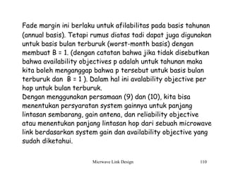 Micrwave Link Design 110
Fade margin ini berlaku untuk afilabilitas pada basis tahunan
(annual basis). Tetapi rumus diatas tadi dapat juga digunakan
untuk basis bulan terburuk (worst-month basis) dengan
membuat B = 1. (dengan catatan bahwa jika tidak disebutkan
bahwa availability objectives p adalah untuk tahunan maka
kita boleh menganggap bahwa p tersebut untuk basis bulan
terburuk dan B = 1 ). Dalam hal ini avalability objective per
hop untuk bulan terburuk.
Dengan menggunakan persamaan (9) dan (10), kita bisa
menentukan persyaratan system gainnya untuk panjang
lintasan sembarang, gain antena, dan reliability objective
atau menentukan panjang lintasan hop dari sebuah microwave
link berdasarkan system gain dan availability objective yang
sudah diketahui.
 