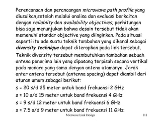 Micrwave Link Design 111
Perencanaan dan perancangan microwave path profile yang
diusulkan,setelah melalui analisa dan evaluasi berkaitan
dengan reliablity dan availability objectives, perhitungan
bisa saja menunjukan bahwa desain tersebut tidak akan
memenuhi standar objective yang diinginkan. Pada situasi
seperti itu ada suatu teknik tambahan yang dikenal sebagai
diversity technique dapat diterapkan pada link tersebut.
Teknik diversity tersebut membutuhkan tambahan sebuah
antena penerima lain yang dipasang terpisah secara vertikal
pada menara yang sama dengan antena utamanya. Jarak
antar antena tersebut (antenna spacing) dapat diambil dari
aturan umum sebagai berikut:
s = 20 s/d 25 meter untuk band frekuensi 2 GHz
s = 10 s/d 15 meter untuk band frekuensi 4 GHz
s = 9 s/d 12 meter untuk band frekuensi 6 GHz
s = 7.5 s/d 9 meter untuk band frekuensi 11 GHz
 