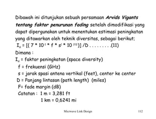 Micrwave Link Design 112
Dibawah ini ditunjukan sebuah persamaan Arvids Vigants
tentang faktor penurunan fading setelah dimodifikasi yang
dapat dipergunakan untuk menentukan estimasi peningkatan
yang ditawarkan oleh teknik diversitas, sebagai berikut;
Isd = [( 7 * 10-5
* f * s2
* 10 (F/10
)] /D . . . . . . . . .(11)
Dimana :
Isd = faktor peningkatan (space diversity)
f = frekuensi (GHz)
s = jarak spasi antena vertikal (feet), center ke center
D = Panjang lintasan (path length) (miles)
F= fade margin (dB)
Catatan : 1 m = 3,281 ft
1 km = 0,6241 mi
 