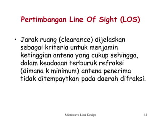 Microwave Link Design 12
Pertimbangan Line Of Sight (LOS)
• Jarak ruang (clearance) dijelaskan
sebagai kriteria untuk menjamin
ketinggian antena yang cukup sehingga,
dalam keadaaan terburuk refraksi
(dimana k minimum) antena penerima
tidak ditempaytkan pada daerah difraksi.
 