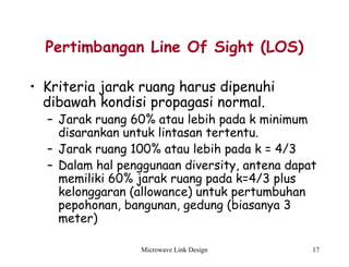 Microwave Link Design 17
Pertimbangan Line Of Sight (LOS)
• Kriteria jarak ruang harus dipenuhi
dibawah kondisi propagasi normal.
– Jarak ruang 60% atau lebih pada k minimum
disarankan untuk lintasan tertentu.
– Jarak ruang 100% atau lebih pada k = 4/3
– Dalam hal penggunaan diversity, antena dapat
memiliki 60% jarak ruang pada k=4/3 plus
kelonggaran (allowance) untuk pertumbuhan
pepohonan, bangunan, gedung (biasanya 3
meter)
 