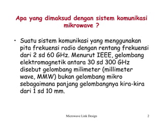 Microwave Link Design 2
Apa yang dimaksud dengan sistem komunikasi
mikrowave ?
• Suatu sistem komunikasi yang menggunakan
pita frekuensi radio dengan rentang frekuensi
dari 2 sd 60 GHz. Menurut IEEE, gelombang
elektromagnetik antara 30 sd 300 GHz
disebut gelombang milimeter (millimeter
wave, MMW) bukan gelombang mikro
sebagaimana panjang gelombangnya kira-kira
dari 1 sd 10 mm.
 
