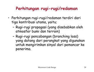 Microwave Link Design 20
Perhitungan rugi-rugi/redaman
• Perhitungan rugi-rugi/redaman terdiri dari
tiga kontribusi utama, yaitu;
– Rugi-rugi propagasi (yang disebabkan oleh
atmosfer bumi dan terrain)
– Rugi-rugi pencabangan (branching loss)
yang datang dari perangkat yang digunakan
untuk mengirimkan sinyal dari pemancar ke
penerima.
 