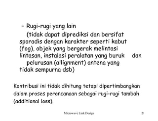 Microwave Link Design 21
– Rugi-rugi yang lain
(tidak dapat diprediksi dan bersifat
sporadis dengan karakter seperti kabut
(fog), objek yang bergerak melintasi
lintasan, instalasi peralatan yang buruk dan
pelurusan (allignment) antena yang
tidak sempurna dsb)
Kontribusi ini tidak dihitung tetapi dipertimbangkan
dalam proses perencanaan sebagai rugi-rugi tambah
(additional loss).
 