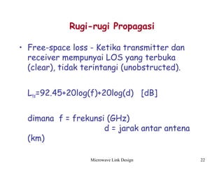 Microwave Link Design 22
Rugi-rugi Propagasi
• Free-space loss - Ketika transmitter dan
receiver mempunyai LOS yang terbuka
(clear), tidak terintangi (unobstructed).
Lfsl=92.45+20log(f)+20log(d) [dB]
dimana f = frekunsi (GHz)
d = jarak antar antena
(km)
 