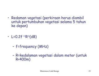 Microwave Link Design 23
• Redaman vegetasi (perkiraan harus diambil
untuk pertumbuhan vegetasi selama 5 tahun
ke depan)
• L=0.2f 0.3
R0.6
(dB)
– f=frequency (MHz)
– R=kedalaman vegetasi dalam meter (untuk
R<400m)
 