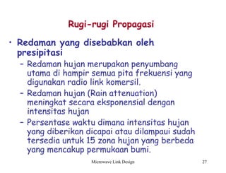 Microwave Link Design 27
• Redaman yang disebabkan oleh
presipitasi
– Redaman hujan merupakan penyumbang
utama di hampir semua pita frekuensi yang
digunakan radio link komersil.
– Redaman hujan (Rain attenuation)
meningkat secara eksponensial dengan
intensitas hujan
– Persentase waktu dimana intensitas hujan
yang diberikan dicapai atau dilampaui sudah
tersedia untuk 15 zona hujan yang berbeda
yang mencakup permukaan bumi.
Rugi-rugi Propagasi
 