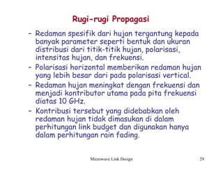 Microwave Link Design 29
Rugi-rugi Propagasi
– Redaman spesifik dari hujan tergantung kepada
banyak parameter seperti bentuk dan ukuran
distribusi dari titik-titik hujan, polarisasi,
intensitas hujan, dan frekuensi.
– Polarisasi horizontal memberikan redaman hujan
yang lebih besar dari pada polarisasi vertical.
– Redaman hujan meningkat dengan frekuensi dan
menjadi kontributor utama pada pita frekuensi
diatas 10 GHz.
– Kontribusi tersebut yang didebabkan oleh
redaman hujan tidak dimasukan di dalam
perhitungan link budget dan digunakan hanya
dalam perhitungan rain fading.
 
