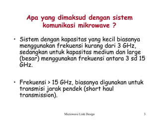 Microwave Link Design 3
Apa yang dimaksud dengan sistem
komunikasi mikrowave ?
• Sistem dengan kapasitas yang kecil biasanya
menggunakan frekuensi kurang dari 3 GHz,
sedangkan untuk kapasitas medium dan large
(besar) menggunakan frekuensi antara 3 sd 15
GHz.
• Frekuensi > 15 GHz, biasanya digunakan untuk
transmisi jarak pendek (short haul
transmission).
 