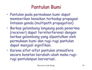Microwave Link Design 30
Pantulan Bumi
• Pantulan pada permukaan bumi dapat
memberikan kenaikan terhadap propagasi
lintasan ganda (multipath propagation)
• Berkas gelombang langsung pada penerima
(receiver) dapat terinterferensi dengan
berkas gelombang yang dipantulkan oleh
permukaan bumi dan rugi-rugi pantulan
dapat menjadi signifikan.
• Karena sifat-sifat pantulan atmosfere
secara konstan berubah-ubah maka rugi-
rugi pantulanpun bervariasi.
 