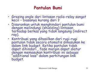 Microwave Link Design 33
Pantulan Bumi
• Grazing angle dari lintasan radio-relay sangat
kecil – biasanya kurang dari 1o
• Disarankan untuk menghindari pantulan bumi
dengan melindungi (shielding) lintasan
terhadap berkas yang tidak langsung (indirect
ray).
• Kontribusi yang dihasilkan dari rugi-rugi
pantulan tidak secara otomatis dimasukan ke
dalam link budget. Ketika pantulan tidak
dapat dihindari , fade margin dapat diatur
dengan memasukan kontribusi ini sebagai
“additional loss” dalam perhitungan link
budget.
 