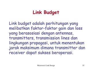 Microwave Link Design 35
Link Budget
Link budget adalah perhitungan yang
melibatkan faktor-faktor gain dan loss
yang berasosiasi dengan antennas,
transmitters, transmission lines dan
lingkungan propagasi, untuk menentukan
jarak maksimum dimana transmitter dan
receiver dapat sukses beroperasi.
 