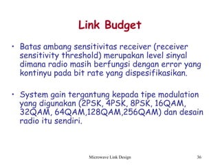 Microwave Link Design 36
Link Budget
• Batas ambang sensitivitas receiver (receiver
sensitivity threshold) merupakan level sinyal
dimana radio masih berfungsi dengan error yang
kontinyu pada bit rate yang dispesifikasikan.
• System gain tergantung kepada tipe modulation
yang digunakan (2PSK, 4PSK, 8PSK, 16QAM,
32QAM, 64QAM,128QAM,256QAM) dan desain
radio itu sendiri.
 
