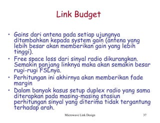Microwave Link Design 37
Link Budget
• Gains dari antena pada setiap ujungnya
ditambahkan kepada system gain (antena yang
lebih besar akan memberikan gain yang lebih
tinggi).
• Free space loss dari sinyal radio dikurangkan.
Semakin panjang linknya maka akan semakin besar
rugi-rugi FSLnya.
• Perhitungan ini akhirnya akan memberikan fade
margin
• Dalam banyak kasus setup duplex radio yang sama
diterapkan pada masing-masing stasiun
perhitungan sinyal yang diterima tidak tergantung
terhadap arah.
 