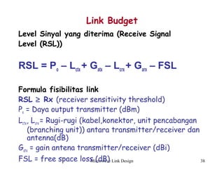 Microwave Link Design 38
Link Budget
Level Sinyal yang diterima (Receive Signal
Level (RSL))
RSL = Po – Lctx + Gatx – Lcrx + Garx – FSL
Formula fisibilitas link
RSL ≥ Rx (receiver sensitivity threshold)
Po = Daya output transmitter (dBm)
Lctx, Lcrx = Rugi-rugi (kabel,konektor, unit pencabangan
(branching unit)) antara transmitter/receiver dan
antenna(dB)
Gatx = gain antena transmitter/receiver (dBi)
FSL = free space loss (dB)
 