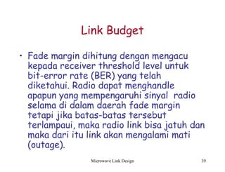Microwave Link Design 39
Link Budget
• Fade margin dihitung dengan mengacu
kepada receiver threshold level untuk
bit-error rate (BER) yang telah
diketahui. Radio dapat menghandle
apapun yang mempengaruhi sinyal radio
selama di dalam daerah fade margin
tetapi jika batas-batas tersebut
terlampaui, maka radio link bisa jatuh dan
maka dari itu link akan mengalami mati
(outage).
 