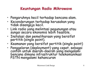 Microwave Link Design 4
Keuntungan Radio Mikrowave
• Pengaruhnya kecil terhadap bencana alam.
• Kecenderungan terhadap kerusakan yang
tidak disengaja kecil.
• Link radio yang melintasi pegunungan atau
sungai secara ekonomis lebih feasible.
• Instalasi dan pemeliharaan yang bersifat
pertitik (single point).
• Keamanan yang bersifat pertitik (single point)
• Penggelaran (deployment) yang cepat, sebagai
contoh untuk daerah-daerah yang mengalami
bencana dimana infrastruktur telekomunikasi
PSTN mengalami kehancuran
 