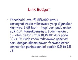 Microwave Link Design 40
Link Budget
• Threshold level @ BER=10-6
untuk
perangkat radio mikrowave yang digunakan
kiar-kira 3 dB lebih tinggi dari pada untuk
BER=10-3
. Konsekuensinya, fade margin 3
dB lebih besar untuk BER=10-6
dari pada
BER=10-3
. Pada radio mikrowave generasi
baru dengan skema power forward error
correction perbedaan ini adalah 0.5 to 1.5
dB.
 